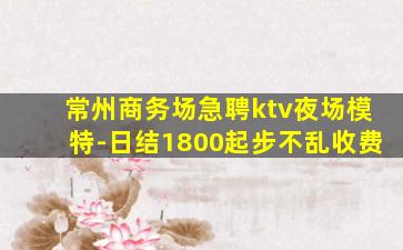 常州商务场急聘ktv夜场模特-日结1800起步不乱收费